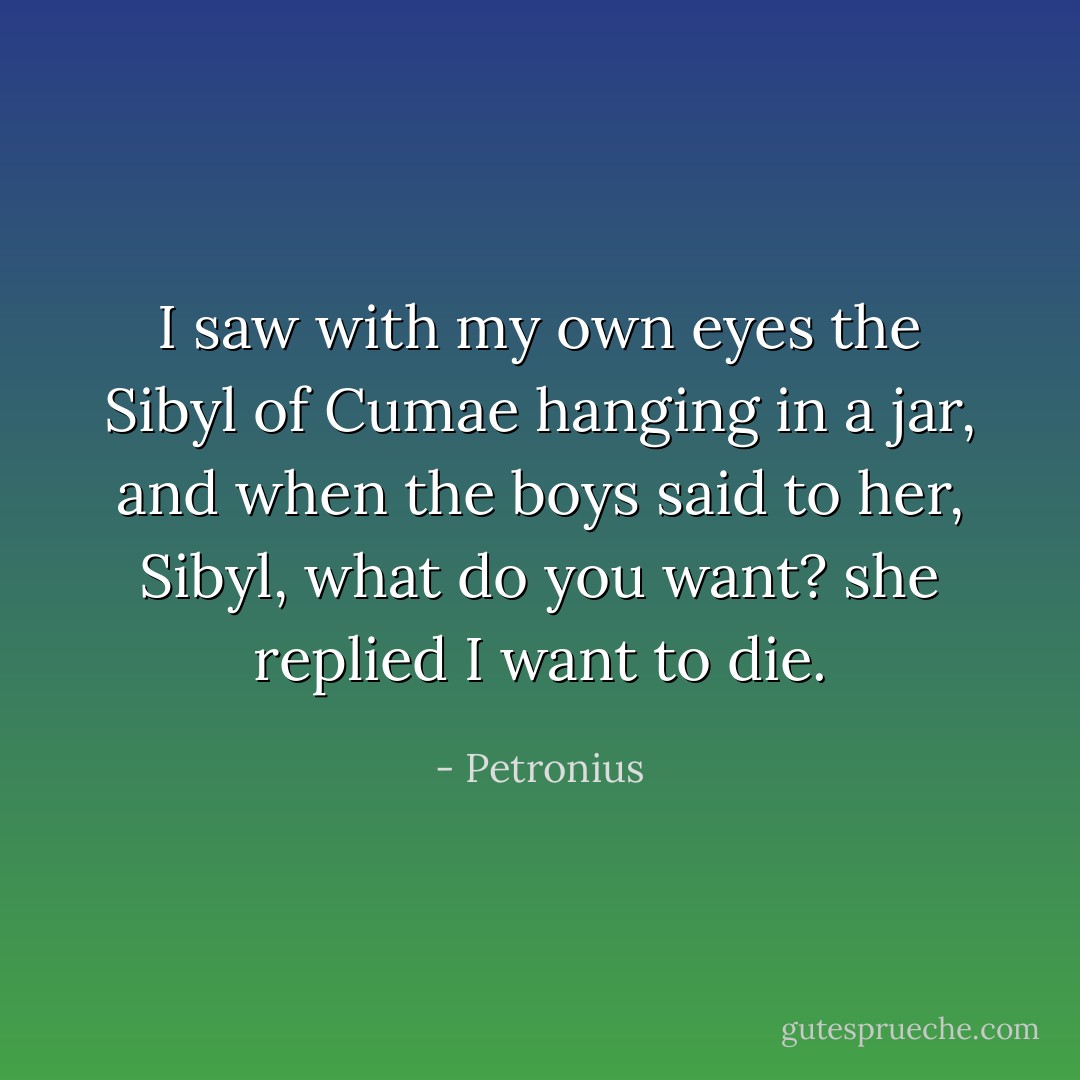 I saw with my own eyes the Sibyl of Cumae hanging in a jar, and when the boys said to her, Sibyl, what do you want? she replied I want to die. - Petronius