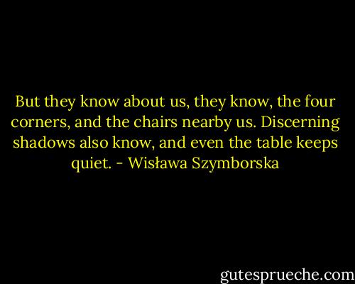 But they know about us, they know,<br />the four corners, and the chairs nearby us.<br />Discerning shadows also know,<br />and even the table keeps quiet. - Wisława Szymborska