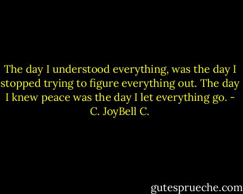 The day I understood everything, was the day I stopped trying to figure everything out. The day I knew peace was the day I let everything go. - C. JoyBell C.