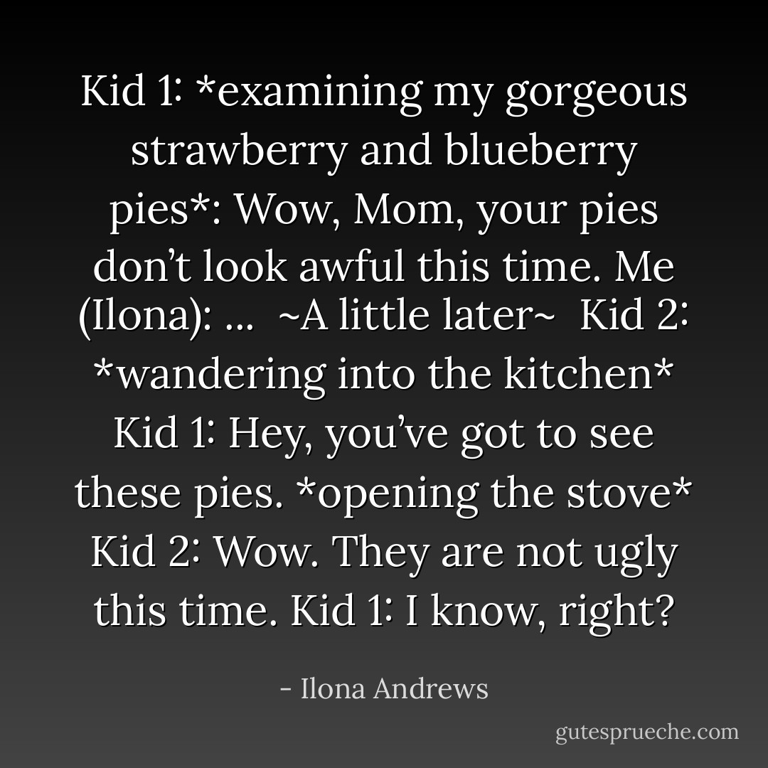 Kid 1: *examining my gorgeous strawberry and blueberry pies*: Wow, Mom, your pies don’t look awful this time.<br />Me (Ilona): ...<br /><br />~A little later~<br /><br />Kid 2: *wandering into the kitchen*<br />Kid 1: Hey, you’ve got to see these pies. *opening the stove*<br />Kid 2: Wow. They are not ugly this time.<br />Kid 1: I know, right? - Ilona Andrews