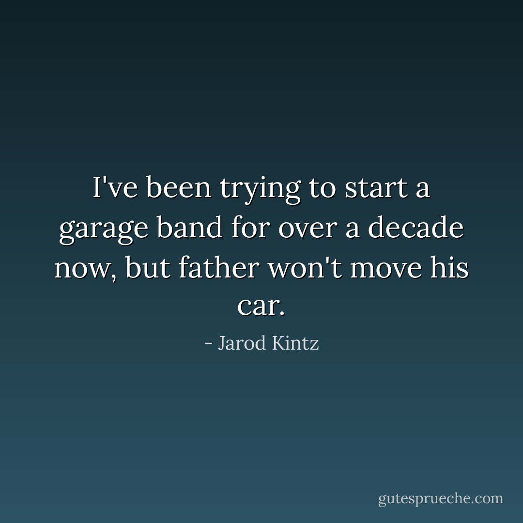 I've been trying to start a garage band for over a decade now, but father won't move his car. - Jarod Kintz