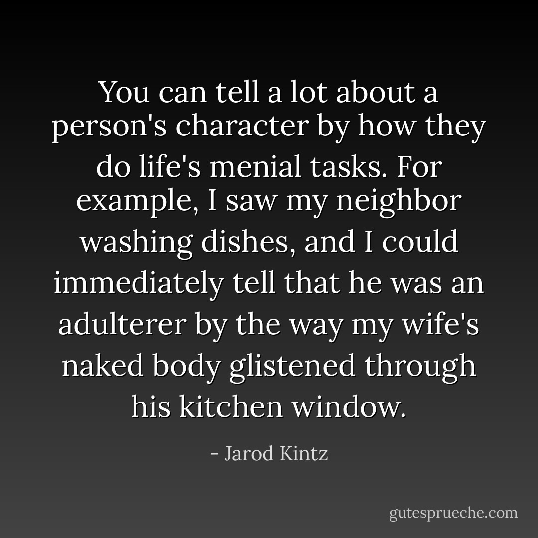You can tell a lot about a person's character by how they do life's menial tasks. For example, I saw my neighbor washing dishes, and I could immediately tell that he was an adulterer by the way my wife's naked body glistened through his kitchen window. - Jarod Kintz