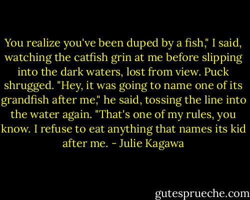 You realize you've been duped by a fish," I said, watching the catfish grin at me before slipping into the dark waters, lost from view. Puck shrugged.<br />"Hey, it was going to name one of its grandfish after me," he said, tossing the line into the water again. "That's one of my rules, you know. I refuse to eat anything that names its kid after me. - Julie Kagawa