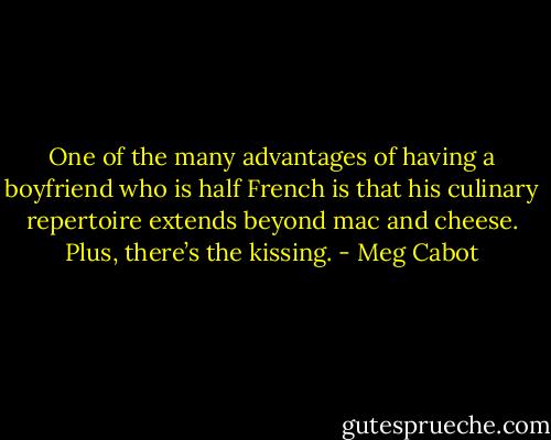 One of the many advantages of having a boyfriend who is half French is that his culinary repertoire extends beyond mac and cheese. Plus, there’s the kissing. - Meg Cabot