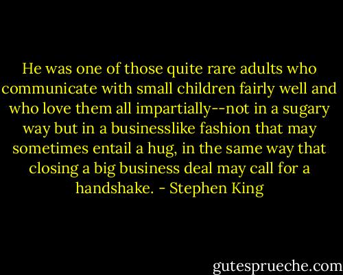 He was one of those quite rare adults who communicate with small children fairly well and who love them all impartially--not in a sugary way but in a businesslike fashion that may sometimes entail a hug, in the same way that closing a big business deal may call for a handshake. - Stephen King