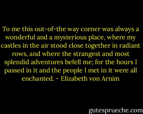 To me this out-of-the way corner was always a wonderful and a mysterious place, where my castles in the air stood close together in radiant rows, and where the strangest and most splendid adventures befell me; for the hours I passed in it and the people I met in it were all enchanted. - Elizabeth von Arnim