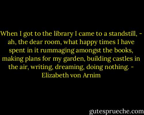 When I got to the library I came to a standstill, - ah, the dear room, what happy times I have spent in it rummaging amongst the books, making plans for my garden, building castles in the air, writing, dreaming, doing nothing. - Elizabeth von Arnim