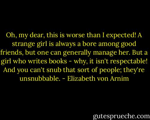Oh, my dear, this is worse than I expected! A strange girl is always a bore among good friends, but one can generally manage her. But a girl who writes books - why, it isn't respectable! And you can't snub that sort of people; they're unsnubbable. - Elizabeth von Arnim