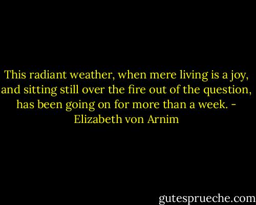 This radiant weather, when mere living is a joy, and sitting still over the fire out of the question, has been going on for more than a week. - Elizabeth von Arnim