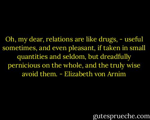 Oh, my dear, relations are like drugs, - useful sometimes, and even pleasant, if taken in small quantities and seldom, but dreadfully pernicious on the whole, and the truly wise avoid them. - Elizabeth von Arnim