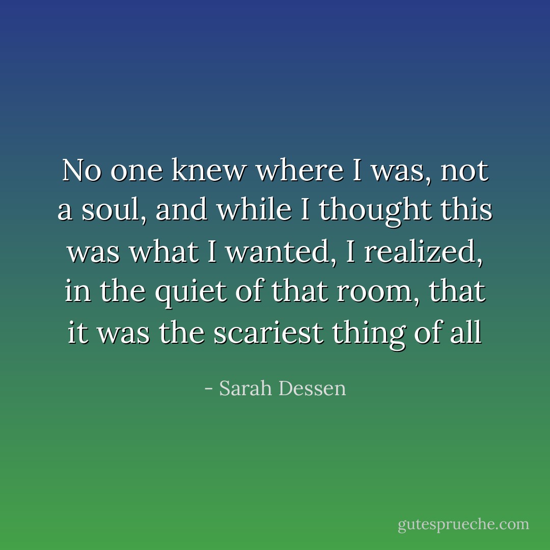 No one knew where I was, not a soul, and while I thought this was what I wanted, I realized, in the quiet of that room, that it was the scariest thing of all - Sarah Dessen