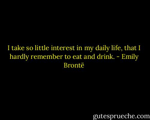 I take so little interest in my daily life, that I hardly remember to eat and drink. - Emily Brontë