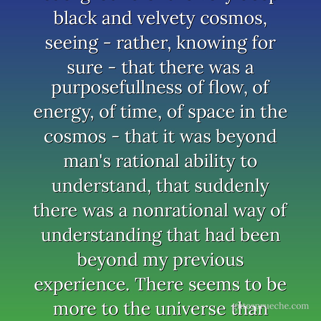 Instead of an intellectual search, there was suddenly a very deep gut feeling that something was different. It occurred when looking at Earth and seeing this blue-and-white planet floating there, and knowing it was orbiting the Sun, seeing that Sun, seeing it set in the background of the very deep black and velvety cosmos, seeing - rather, knowing for sure - that there was a purposefullness of flow, of energy, of time, of space in the cosmos - that it was beyond man's rational ability to understand, that suddenly there was a nonrational way of understanding that had been beyond my previous experience.<br />There seems to be more to the universe than random, chaotic, purposeless movement of a collection of molecular particles.<br />On the return trip home, gazing through 240,000 miles of space toward the stars and the planet from which I had come, I suddenly experienced the universe as intelligent, loving, harmonious. - Edgar D. Mitchell