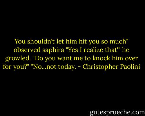You shouldn't let him hit you so much" observed saphira<br />"Yes I realize that'" he growled.<br />"Do you want me to knock him over for you?"<br />"No...not today. - Christopher Paolini