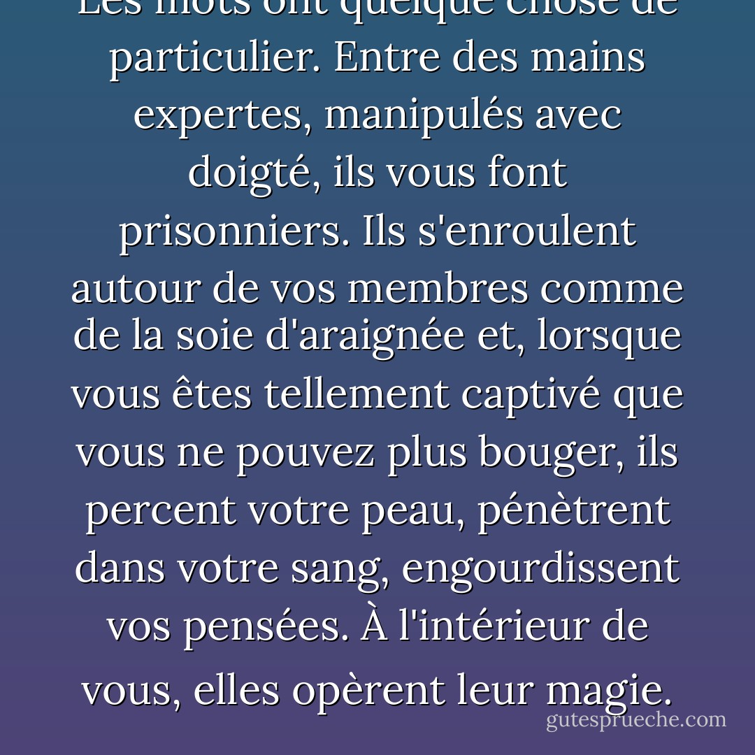 Les mots ont quelque chose de particulier. Entre des mains expertes, manipulés avec doigté, ils vous font prisonniers. Ils s'enroulent autour de vos membres comme de la soie d'araignée et, lorsque vous êtes tellement captivé que vous ne pouvez plus bouger, ils percent votre peau, pénètrent dans votre sang, engourdissent vos pensées. À l'intérieur de vous, elles opèrent leur magie. - Diane Setterfield