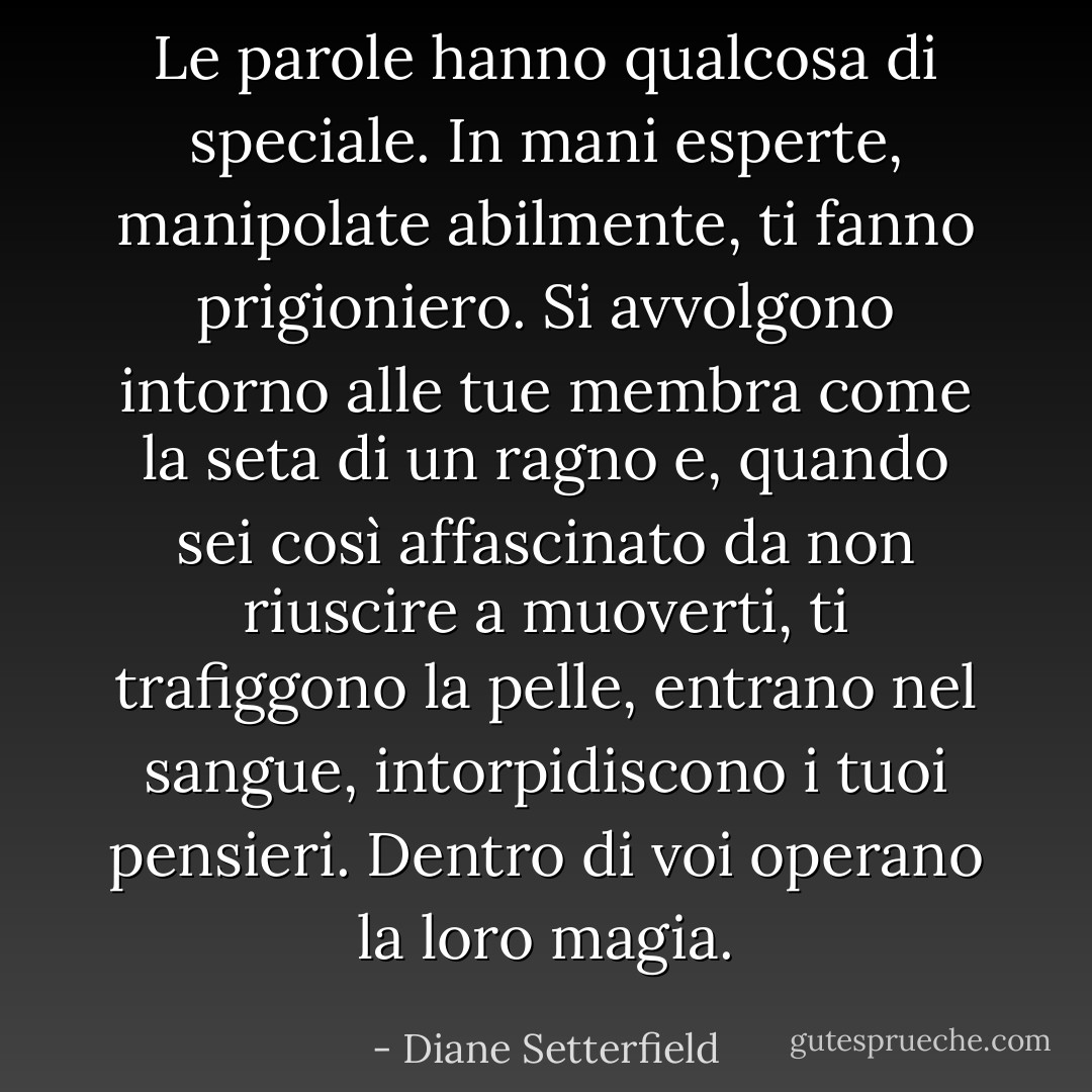 Le parole hanno qualcosa di speciale. In mani esperte, manipolate abilmente, ti fanno prigioniero. Si avvolgono intorno alle tue membra come la seta di un ragno e, quando sei così affascinato da non riuscire a muoverti, ti trafiggono la pelle, entrano nel sangue, intorpidiscono i tuoi pensieri. Dentro di voi operano la loro magia. - Diane Setterfield