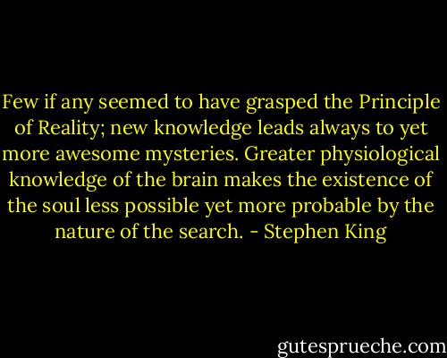 Few if any seemed to have grasped the Principle of Reality; new knowledge leads always to yet more awesome mysteries. Greater physiological knowledge of the brain makes the existence of the soul less possible yet more probable by the nature of the search. - Stephen King