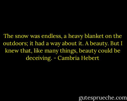 The snow was endless, a heavy blanket on the outdoors; it had a way about it. A beauty. But I knew that, like many things, beauty could be deceiving. - Cambria Hebert