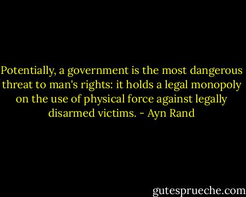 Potentially, a government is the most dangerous threat to man's rights: it holds a legal monopoly on the use of physical force against legally disarmed victims. - Ayn Rand