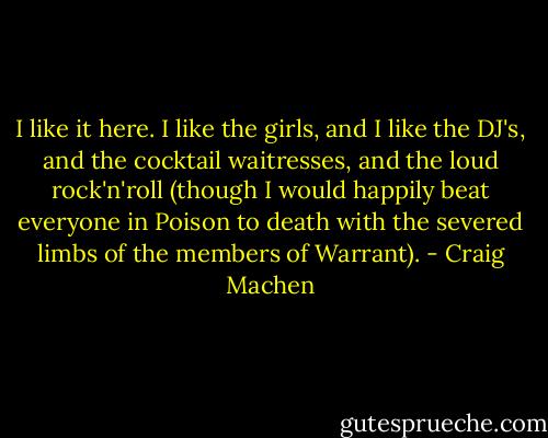 I like it here. I like the girls, and I like the DJ's, and the cocktail waitresses, and the loud rock'n'roll (though I would happily beat everyone in Poison to death with the severed limbs of the members of Warrant). - Craig Machen