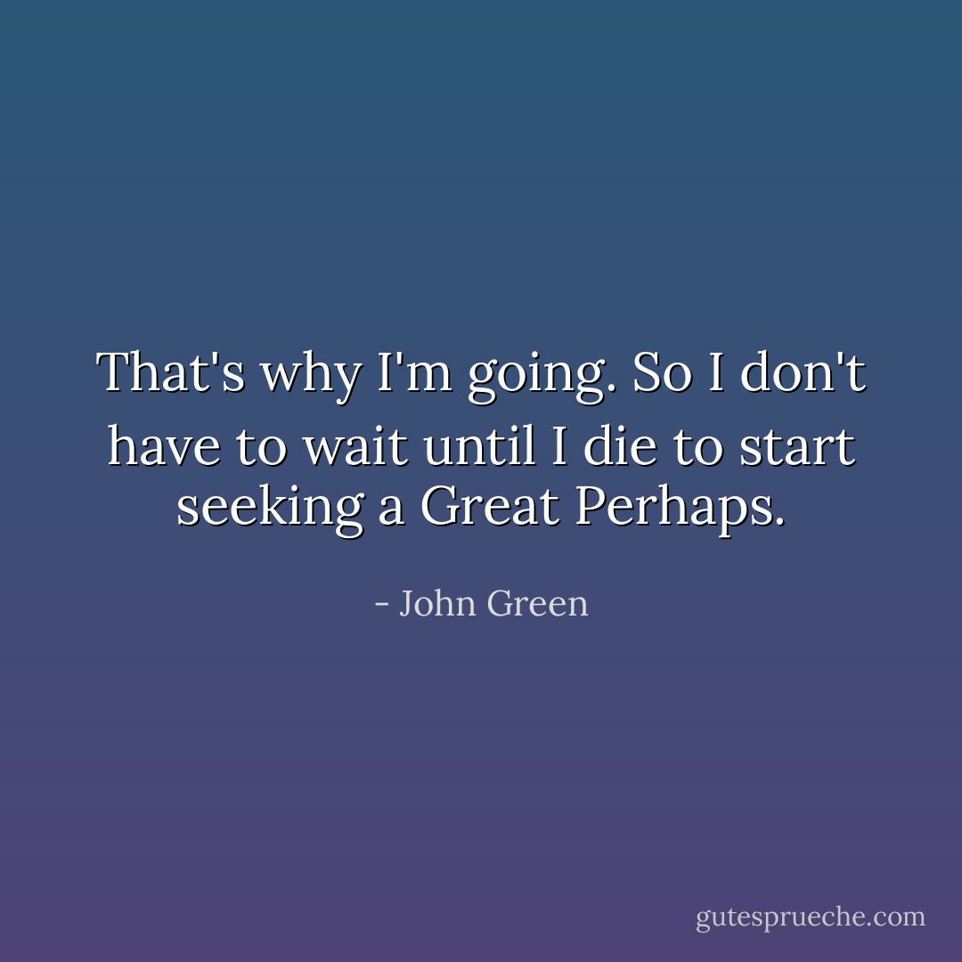 That's why I'm going. So I don't have to wait until I die to start seeking a Great Perhaps. - John Green