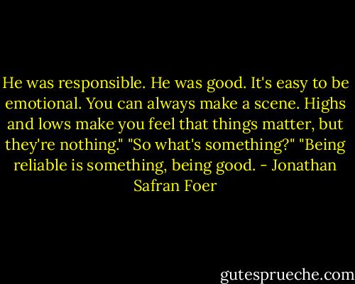 He was responsible. He was good. It's easy to be emotional. You can always make a scene. Highs and lows make you feel that things matter, but they're nothing." "So what's something?" "Being reliable is something, being good. - Jonathan Safran Foer