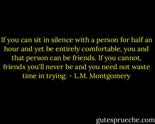 If you can sit in silence with a person for half an hour and yet be entirely comfortable, you and that person can be friends. If you cannot, friends you'll never be and you need not waste time in trying. - L.M. Montgomery