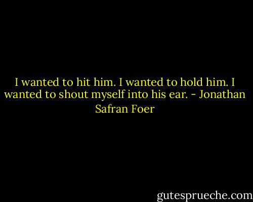 I wanted to hit him.<br />I wanted to hold him.<br />I wanted to shout myself into his ear. - Jonathan Safran Foer