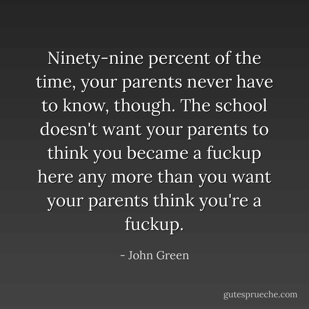 Ninety-nine percent of the time, your parents never have to know, though. The school doesn't want your parents to think you became a fuckup here any more than you want your parents think you're a fuckup. - John Green