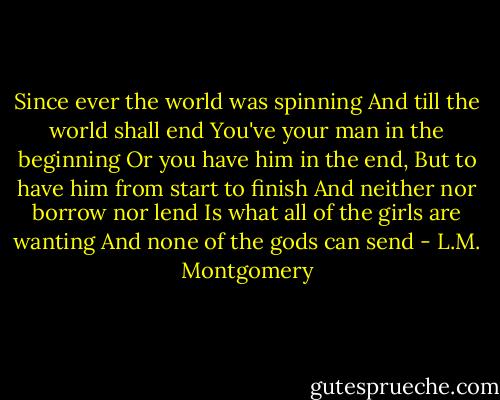 Since ever the world was spinning<br />And till the world shall end<br />You've your man in the beginning<br />Or you have him in the end,<br />But to have him from start to finish<br />And neither nor borrow nor lend<br />Is what all of the girls are wanting<br />And none of the gods can send - L.M. Montgomery
