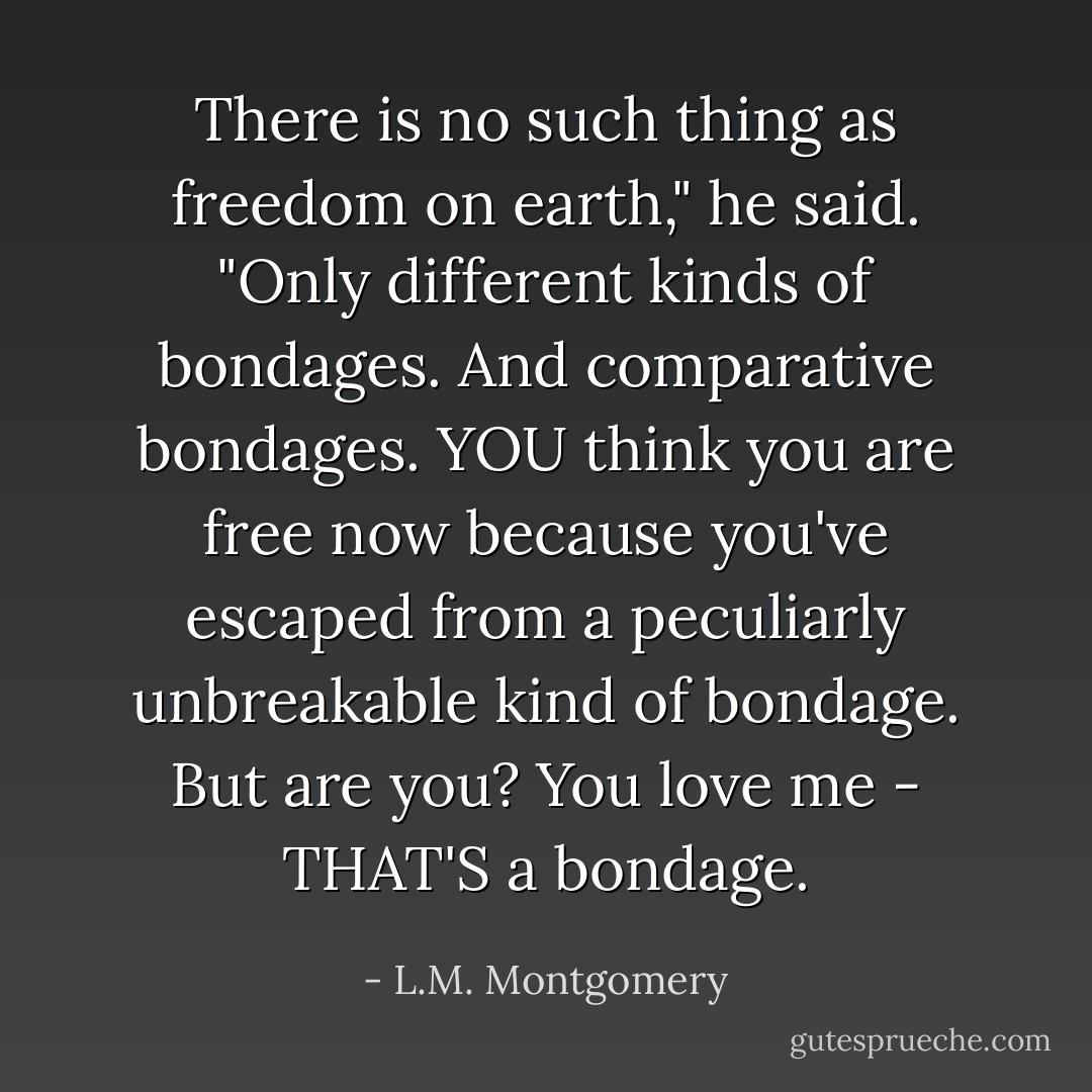 There is no such thing as freedom on earth," he said. "Only different kinds of bondages. And comparative bondages. YOU think you are free now because you've escaped from a peculiarly unbreakable kind of bondage. But are you? You love me - THAT'S a bondage. - L.M. Montgomery
