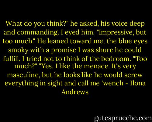 What do you think?" he asked, his voice deep and commanding.<br />I eyed him. "Impressive, but too much."<br />He leaned toward me, the blue eyes smoky with a promise I was shure he could fulfill. I tried not to think of the bedroom.<br />"Too much?"<br />"Yes. I like the menace. It's very masculine, but he looks like he would screw everything in sight and call me 'wench - Ilona Andrews
