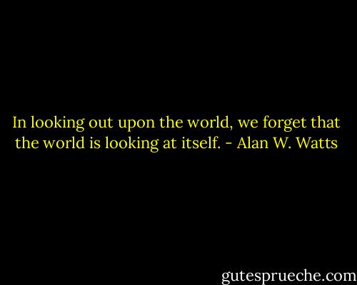 In looking out upon the world, we forget that the world is looking at itself. - Alan W. Watts