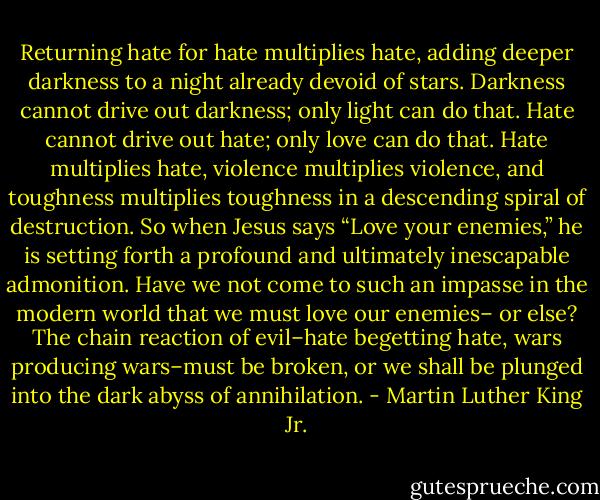 Returning hate for hate multiplies hate, adding deeper darkness to a night already devoid of stars. Darkness cannot drive out darkness; only light can do that. Hate cannot drive out hate; only love can do that. Hate multiplies hate, violence multiplies violence, and toughness multiplies toughness in a descending spiral of destruction. So when Jesus says “Love your enemies,” he is setting forth a profound and ultimately inescapable admonition. Have we not come to such an impasse in the modern world that we must love our enemies– or else? The chain reaction of evil–hate begetting hate, wars producing wars–must be broken, or we shall be plunged into the dark abyss of annihilation. - Martin Luther King Jr.
