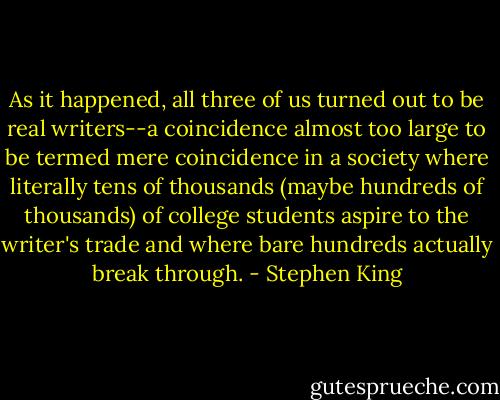 As it happened, all three of us turned out to be real writers--a coincidence almost too large to be termed mere coincidence in a society where literally tens of thousands (maybe hundreds of thousands) of college students aspire to the writer's trade and where bare hundreds actually break through. - Stephen King