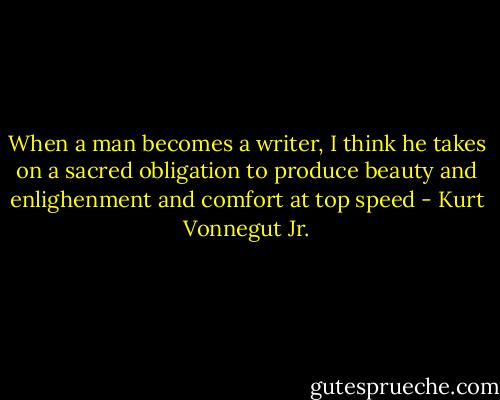 When a man becomes a writer, I think he takes on a sacred obligation to produce beauty and enlighenment and comfort at top speed - Kurt Vonnegut Jr.