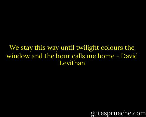 We stay this way until twilight colours the window and the hour calls me home - David Levithan