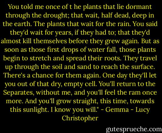 You told me once of t he plants that lie dormant through the<br />drought; that wait, half dead, deep in the earth. The plants that<br />wait for the rain. You said they'd wait for years, if they had to;<br />that they'd almost kill themselves before they grew again. But<br />as soon as those first drops of water fall, those plants begin to<br />stretch and spread their roots. They travel up through the soil<br />and sand to reach the surface. There's a chance for them again.<br />One day they'll let you out of that dry, empty cell. You'll<br />return to the Separates, without me, and you'll feel the ram<br />once more. And you'll grow straight, this time, towards this<br />sunlight. I know you will." - Gemma - Lucy Christopher