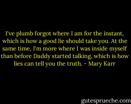 I've plumb forgot where I am for the instant, which is how a good lie should take you. At the same time, I'm more where I was inside myself than before Daddy started talking, which is how lies can tell you the truth. - Mary Karr