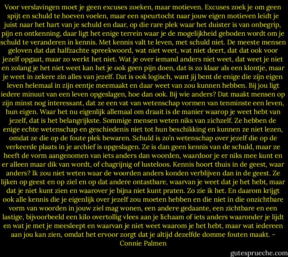 Voor verslavingen moet je geen excuses zoeken, maar motieven. Excuses zoek je om geen spijt en schuld te hoeven voelen, maar een speurtocht naar jouw eigen motieven leidt je juist naar het hart van je schuld en daar, op die rare plek waar het duister is van onbegrip, pijn en ontkenning, daar ligt het enige terrein waar je de mogelijkheid geboden wordt om je schuld te veranderen in kennis. Met kennis valt te leven, met schuld niet.<br />De meeste mensen geloven dat dat halfzachte spreekwoord, wat niet weet, wat niet deert, dat dat ook voor jezelf opgaat, maar zo werkt het niet. Wat je over iemand anders niet weet, dat weet je niet en zolang je het niet weet kan het je ook geen pijn doen, dat is zo klaar als een klontje, maar je weet in zekere zin alles van jezelf. Dat is ook logisch, want jij bent de enige die zijn eigen leven helemaal in zijn eentje meemaakt en daar weet van zou kunnen hebben. Bij jou ligt iedere minuut van een leven opgeslagen, hoe dan ook. Bij wie anders? Dat maakt mensen op zijn minst nog interessant, dat ze een vat van wetenschap vormen van tenminste een leven, hun eigen.<br />Waar het nu eigenlijk allemaal om draait is de manier waarop je weet hebt van jezelf, dat is het belangrijkste. Sommige mensen weten niks van zichzelf. Ze hebben de enige echte wetenschap en geschiedenis niet tot hun beschikking en kunnen ze niet lezen, omdat ze die op de foute plek bewaren.<br />Schuld is zo’n wetenschap over jezelf die op de verkeerde plaats in je archief is opgeslagen. Ze is dan geen kennis van de schuld, maar ze heeft de vorm aangenomen van iets anders dan woorden, waardoor je er niks mee kunt en er alleen maar dik van wordt, of chagrijnig of lusteloos.<br />Kennis hoort thuis in de geest, waar anders? Ik zou niet weten waar de woorden anders konden verblijven dan in de geest. Ze lijken op geest en op ziel en op dat andere ontastbare, waarvan je weet dat je het hebt, maar dat je niet kunt zien en waarover je bijna niet kunt praten.<br />Zo zie ik het.<br />En daarom krijgt ook alle kennis die je eigenlijk over jezelf zou moeten hebben en die niet in die onzichtbare vorm van woorden in jouw ziel mag wonen, een andere gedaante, een zichtbare en een lastige, bijvoorbeeld een kilo overtollig vlees aan je lichaam of iets anders waaronder je lijdt en wat je met je meesleept en waarvan je niet weet waarom je het hebt, maar wat iedereen aan jou kan zien, omdat het ervoor zorgt dat je altijd dezelfde domme fouten maakt. - Connie Palmen