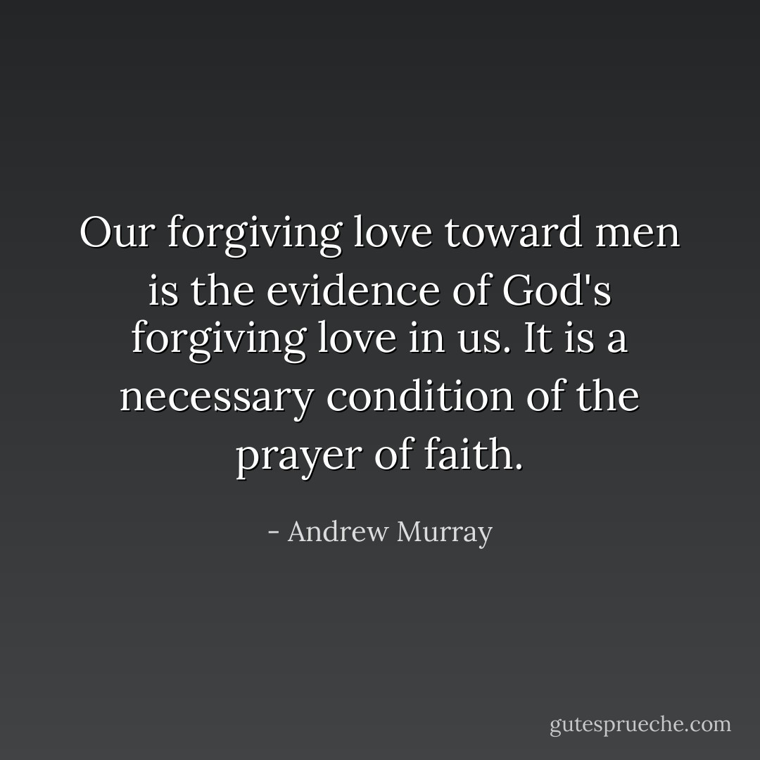 Our forgiving love toward men is the evidence of God's forgiving love in us. It is a necessary condition of the prayer of faith. - Andrew Murray