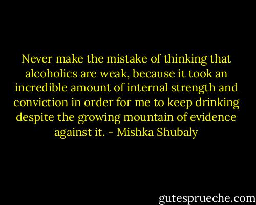 Never make the mistake of thinking that alcoholics are weak, because it took an incredible amount of internal strength and conviction in order for me to keep drinking despite the growing mountain of evidence against it. - Mishka Shubaly