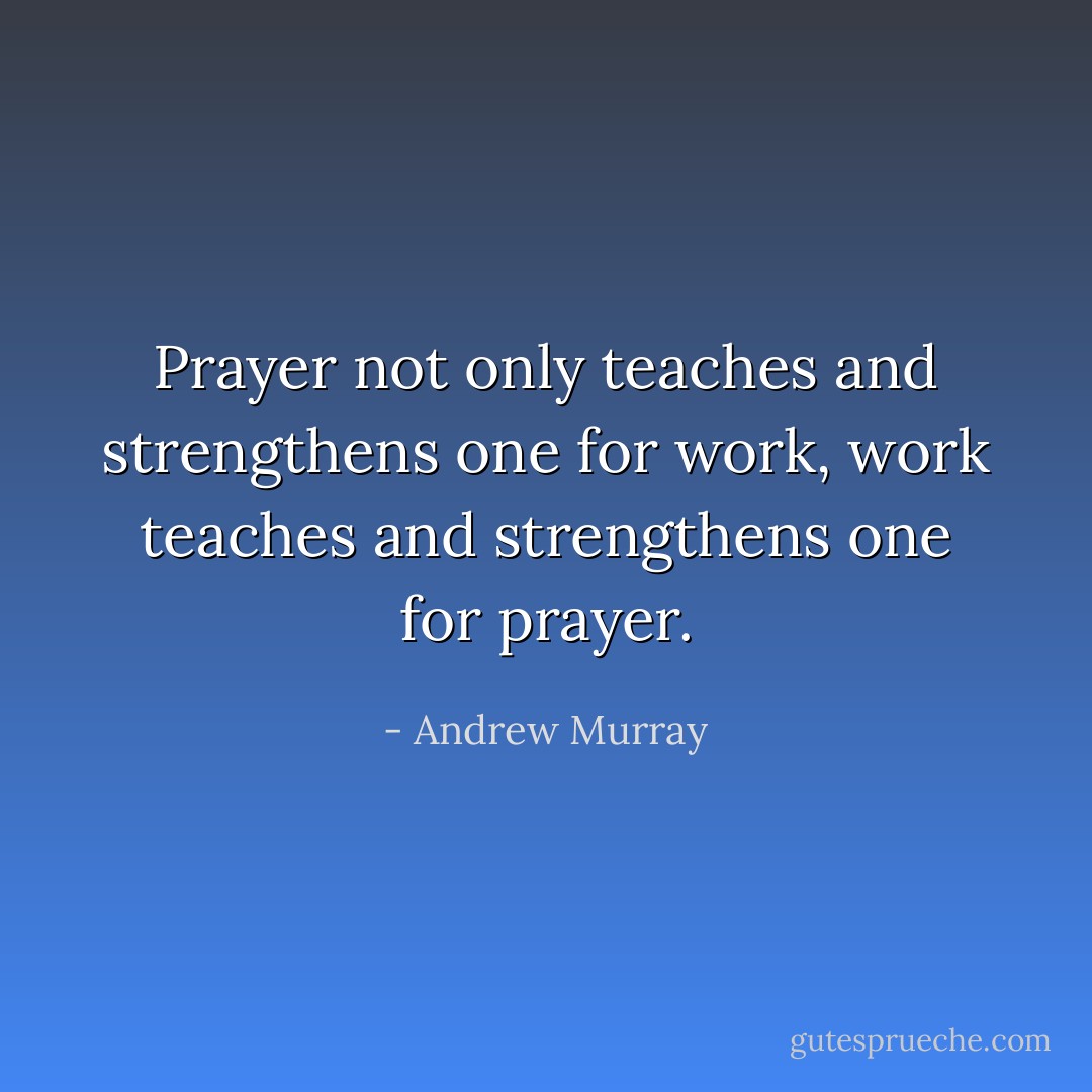Prayer not only teaches and strengthens one for work, work teaches and strengthens one for prayer. - Andrew Murray