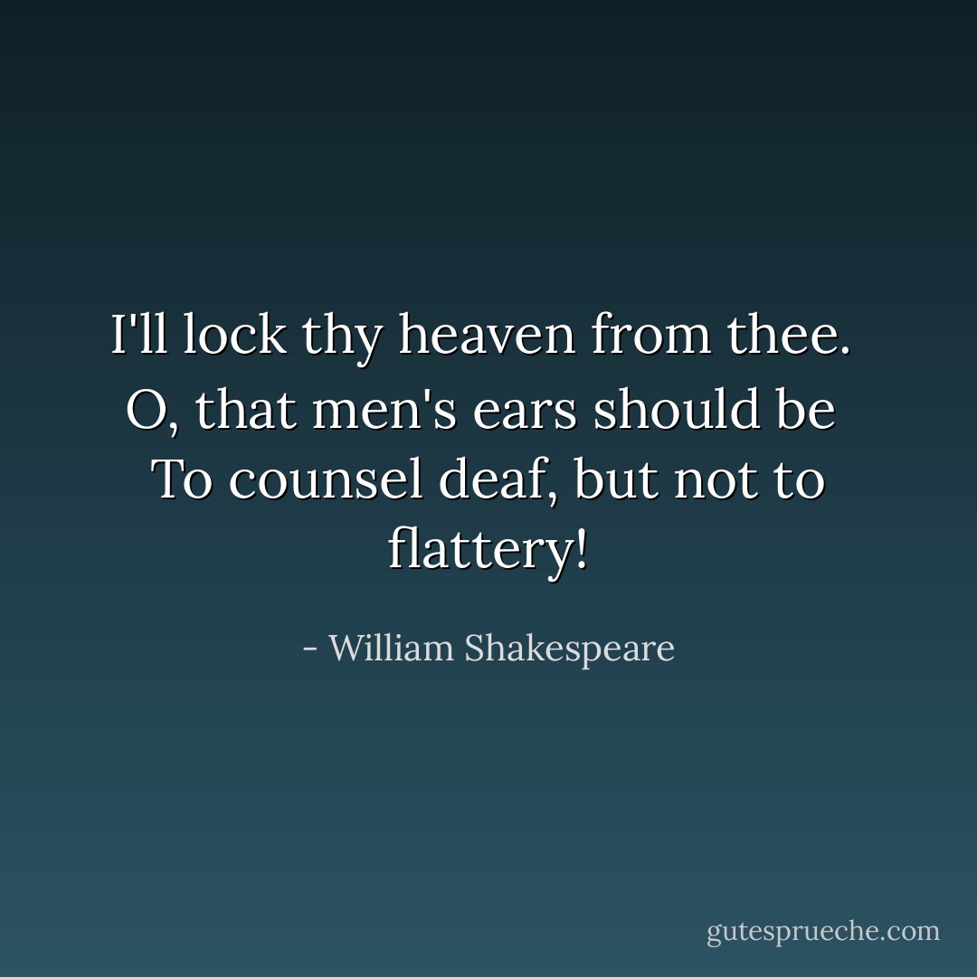 I'll lock thy heaven from thee. <br />O, that men's ears should be <br />To counsel deaf, but not to flattery! - William Shakespeare