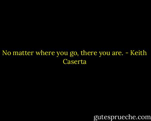 No matter where you go, there you are. - Keith Caserta