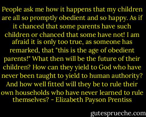 People ask me how it happens that my children are all so promptly obedient and so happy. As if it chanced that some parents have such children or chanced that some have not! I am afraid it is only too true, as someone has remarked, that "this is the age of obedient parents!" What then will be the future of their children? How can they yield to God who have never been taught to yield to human authority? And how well fitted will they be to rule their own households who have never learned to rule themselves? - Elizabeth Payson Prentiss