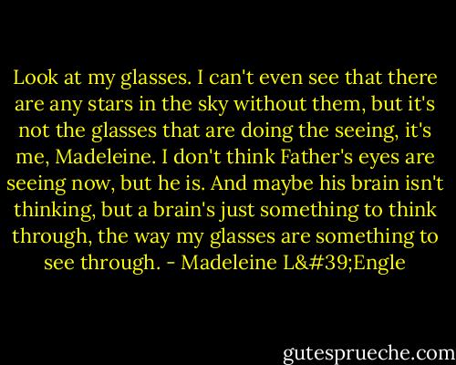 Look at my glasses. I can't even see that there are any stars in the sky without them, but it's not the glasses that are doing the seeing, it's me, Madeleine. I don't think Father's eyes are seeing now, but he is. And maybe his brain isn't thinking, but a brain's just something to think through, the way my glasses are something to see through. - Madeleine L'Engle