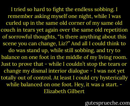 I tried so hard to fight the endless sobbing. I remember asking myself one night, while I was curled up in the same old corner of my same old couch in tears yet again over the same old repetition of sorrowful thoughts, “Is there anything about this scene you can change, Liz?” And all I could think to do was stand up, while still sobbing, and try to balance on one foot in the middle of my living room. Just to prove that - while I couldn’t stop the tears or change my dismal interior dialogue - I was not yet totally out of control. At least I could cry hysterically while balanced on one foot. Hey, it was a start. - Elizabeth Gilbert