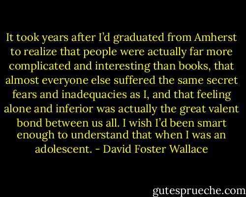 It took years after I’d graduated from Amherst to realize that people were actually far more complicated and interesting than books, that almost everyone else suffered the same secret fears and inadequacies as I, and that feeling alone and inferior was actually the great valent bond between us all. I wish I’d been smart enough to understand that when I was an adolescent. - David Foster Wallace