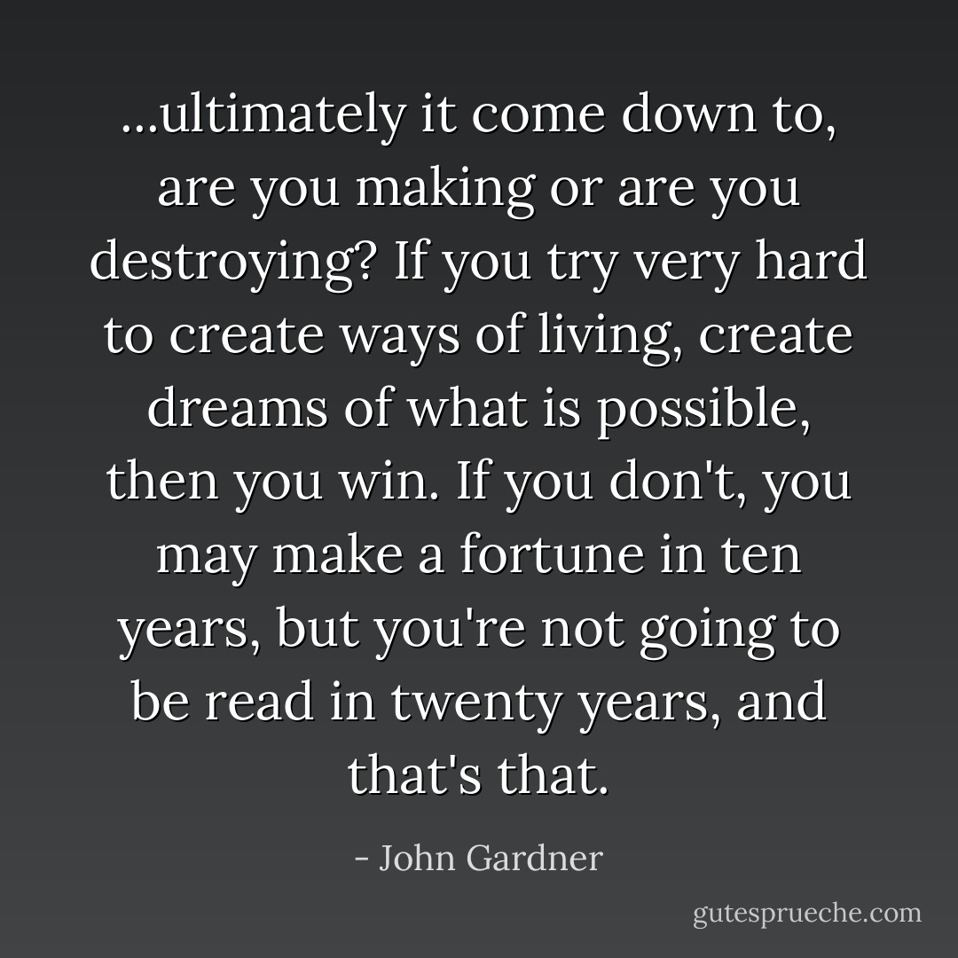 ...ultimately it come down to, are you making or are you destroying? If you try very hard to create ways of living, create dreams of what is possible, then you win. If you don't, you may make a fortune in ten years, but you're not going to be read in twenty years, and that's that. - John Gardner